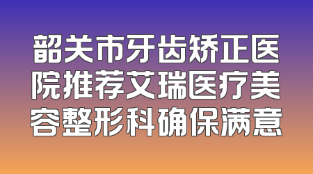 韶关市牙齿矫正医院推荐艾瑞医疗美容整形科确保满意