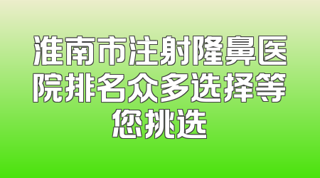 淮南市注射隆鼻医院排名众多选择等您挑选