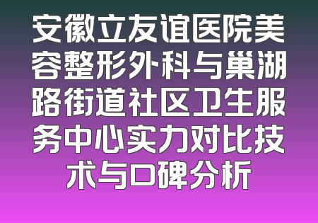 安徽立友谊医院美容整形外科与巢湖路街道社区卫生服务中心实力对比技术与口碑分析