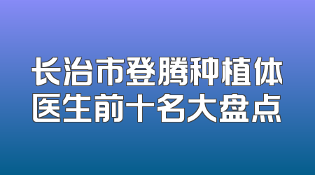 长治市登腾种植体医生前十名大盘点