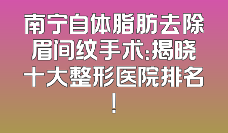 南宁自体脂肪去除眉间纹手术：揭晓十大整形医院排名！