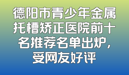 德阳市青少年金属托槽矫正医院前十名推荐名单出炉，受网友好评