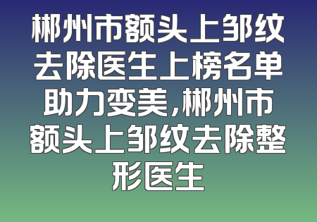 郴州市额头上邹纹去除医生上榜名单助力变美，郴州市额头上邹纹去除整形医生