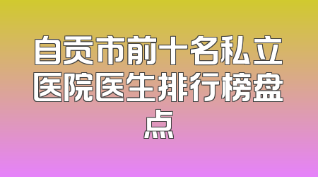 自贡市前十名私立医院医生排行榜盘点