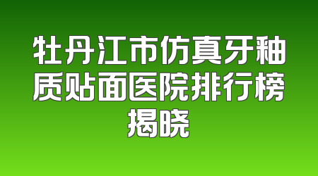 牡丹江市仿真牙釉质贴面医院排行榜揭晓