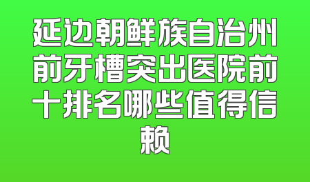 延边朝鲜族自治州前牙槽突出医院前十排名哪些值得信赖