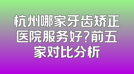 杭州哪家牙齿矫正医院服务好？前五家对比分析