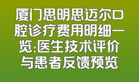 厦门思明思迈尔口腔诊疗费用明细一览：医生技术评价与患者反馈预览