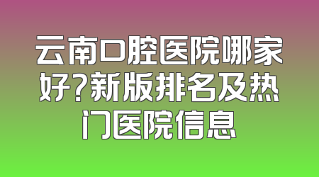 云南口腔医院哪家好？新版排名及热门医院信息