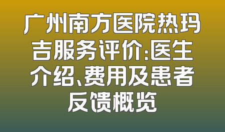 广州南方医院热玛吉服务评价：医生介绍、费用及患者反馈概览