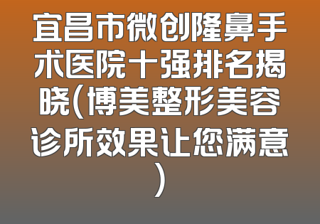 宜昌市微创隆鼻手术医院十强排名揭晓（博美整形美容诊所效果让您满意）
