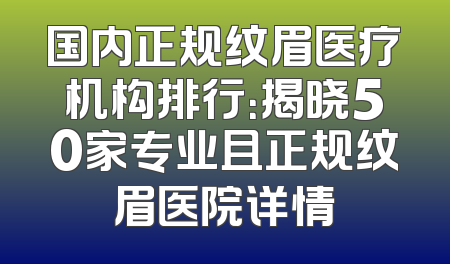 国内正规纹眉医疗机构排行：揭晓50家专业且正规纹眉医院详情