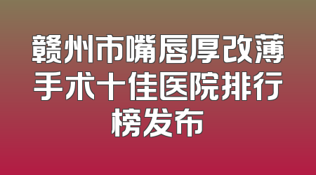 赣州市嘴唇厚改薄手术十佳医院排行榜发布