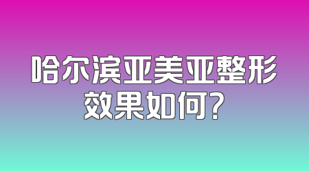 哈尔滨亚美亚整形效果如何？