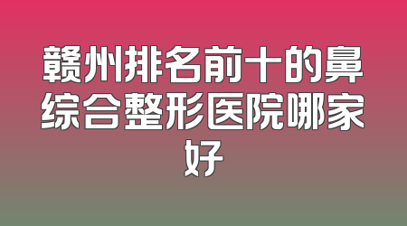赣州排名前十的鼻综合整形医院哪家好
