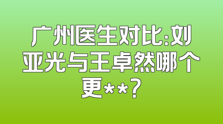广州医生对比：刘亚光与王卓然哪个更**？
