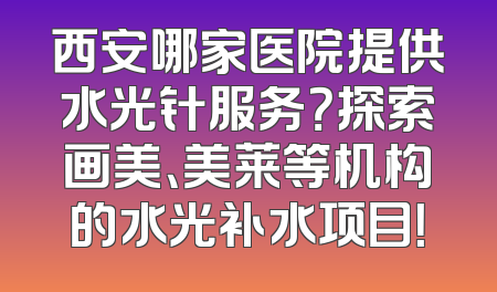 西安哪家医院提供水光针服务？探索画美、美莱等机构的水光补水项目！