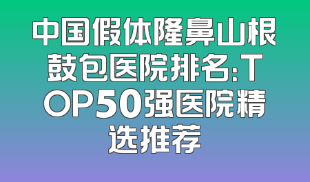 中国假体隆鼻山根鼓包医院排名：TOP50强医院精选推荐