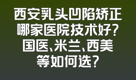 西安乳头凹陷矫正哪家医院技术好？国医、米兰、西美等如何选？