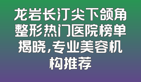 龙岩长汀尖下颌角整形热门医院榜单揭晓，专业美容机构推荐