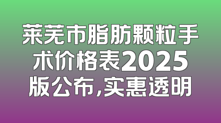 莱芜市脂肪颗粒手术价格表2025版公布，实惠透明