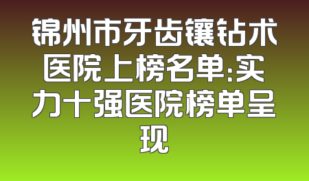锦州市牙齿镶钻术医院上榜名单：实力十强医院榜单呈现
