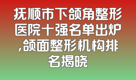 抚顺市下颌角整形医院十强名单出炉，颌面整形机构排名揭晓