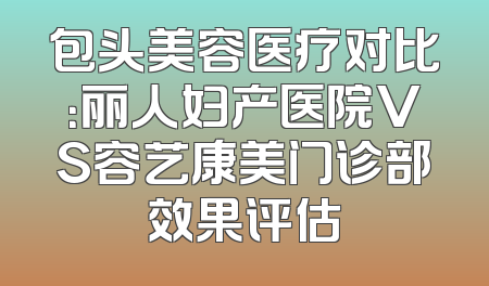 包头美容医疗对比：丽人妇产医院VS容艺康美门诊部效果评估