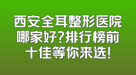 西安全耳整形医院哪家好？排行榜前十佳等你来选！