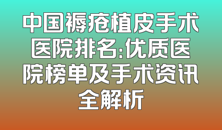 中国褥疮植皮手术医院排名：优质医院榜单及手术资讯全解析