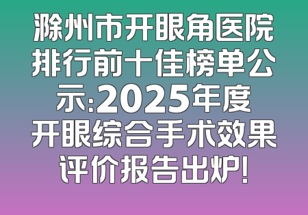 滁州市开眼角医院排行前十佳榜单公示：2025年度开眼综合手术效果评价报告出炉！