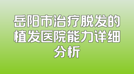 岳阳市治疗脱发的植发医院能力详细分析