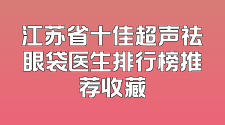 江苏省十佳超声祛眼袋医生排行榜推荐收藏