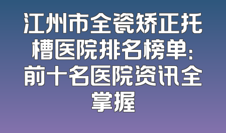 江州市全瓷矫正托槽医院排名榜单：前十名医院资讯全掌握