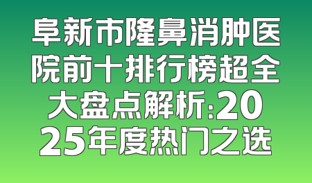 阜新市隆鼻消肿医院前十排行榜超全大盘点解析：2025年度热门之选