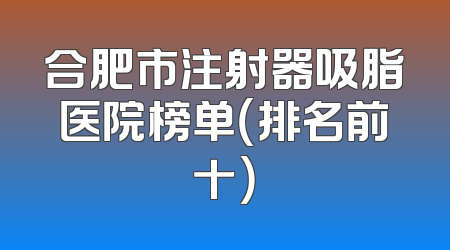 合肥市注射器吸脂医院榜单（排名前十）