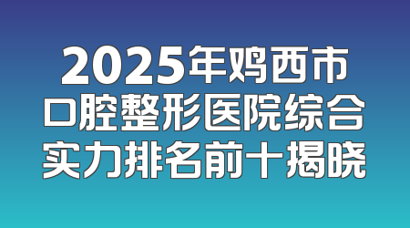 2025年鸡西市口腔整形医院综合实力排名前十揭晓