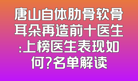 唐山自体肋骨软骨耳朵再造前十医生：上榜医生表现如何？名单解读
