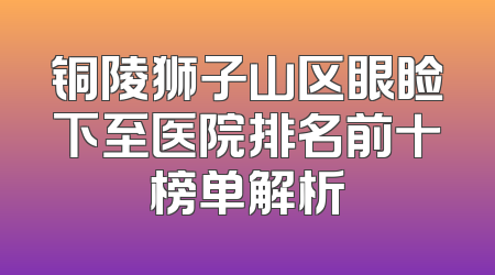 铜陵狮子山区眼睑下至医院排名前十榜单解析