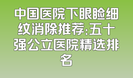 中国医院下眼睑细纹消除推荐：五十强公立医院精选排名
