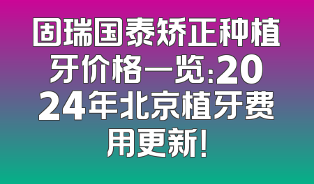 固瑞国泰矫正种植牙价格一览：2024年北京植牙费用更新！