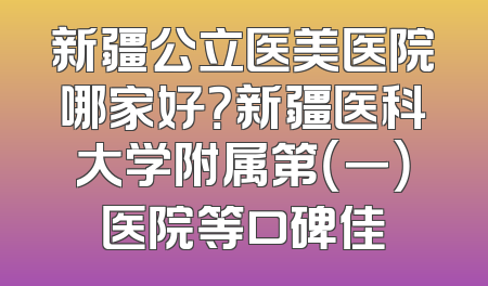 新疆公立医美医院哪家好？新疆医科大学附属第（一）医院等口碑佳
