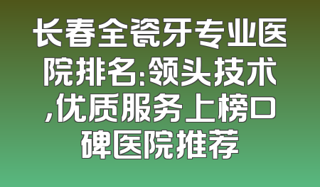 长春全瓷牙专业医院排名：领头技术，优质服务上榜口碑医院推荐