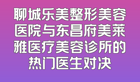 聊城乐美整形美容医院与东昌府美莱雅医疗美容诊所的热门医生对决