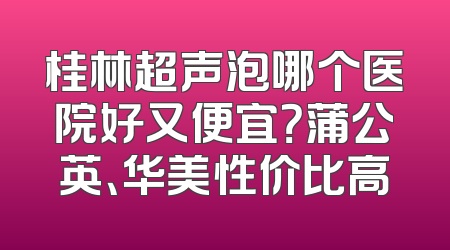 桂林超声泡哪个医院好又便宜？蒲公英、华美性价比高