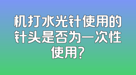 机打水光针使用的针头是否为一次性使用？