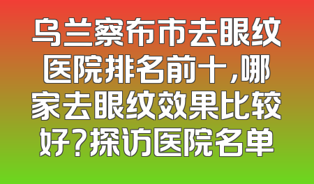 乌兰察布市去眼纹医院排名前十，哪家去眼纹效果比较好？探访医院名单