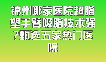 锦州哪家医院超脂塑手臂吸脂技术强？甄选五家热门医院
