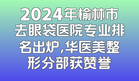 2024年榆林市去眼袋医院专业排名出炉，华医美整形分部获赞誉
