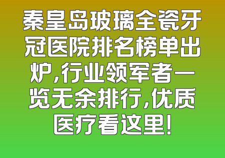 秦皇岛玻璃全瓷牙冠医院排名榜单出炉，行业领军者一览无余排行，优质医疗看这里！